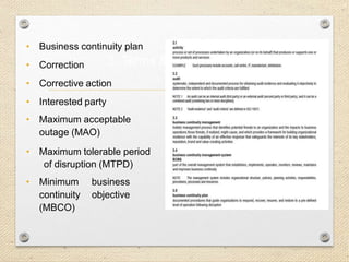 14
3. Terms & Definitions…
• Business continuity plan
• Correction
• Corrective action
• Interested party
• Maximum acceptable
outage (MAO)
• Maximum tolerable period
of disruption (MTPD)
• Minimum business
continuity objective
(MBCO)
 