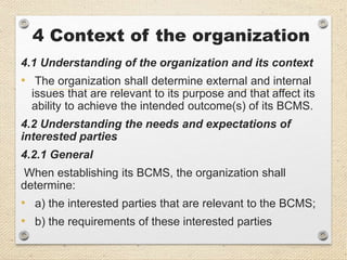 4 Context of the organization
4.1 Understanding of the organization and its context
• The organization shall determine external and internal
issues that are relevant to its purpose and that affect its
ability to achieve the intended outcome(s) of its BCMS.
4.2 Understanding the needs and expectations of
interested parties
4.2.1 General
When establishing its BCMS, the organization shall
determine:
• a) the interested parties that are relevant to the BCMS;
• b) the requirements of these interested parties
 