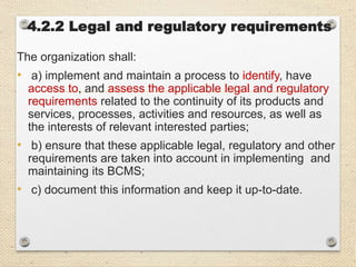 4.2.2 Legal and regulatory requirements
The organization shall:
• a) implement and maintain a process to identify, have
access to, and assess the applicable legal and regulatory
requirements related to the continuity of its products and
services, processes, activities and resources, as well as
the interests of relevant interested parties;
• b) ensure that these applicable legal, regulatory and other
requirements are taken into account in implementing and
maintaining its BCMS;
• c) document this information and keep it up-to-date.
 