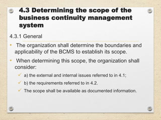 4.3 Determining the scope of the
business continuity management
system
4.3.1 General
• The organization shall determine the boundaries and
applicability of the BCMS to establish its scope.
• When determining this scope, the organization shall
consider:
 a) the external and internal issues referred to in 4.1;
 b) the requirements referred to in 4.2.
 The scope shall be available as documented information.
 