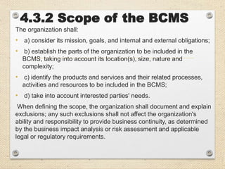 4.3.2 Scope of the BCMS
The organization shall:
• a) consider its mission, goals, and internal and external obligations;
• b) establish the parts of the organization to be included in the
BCMS, taking into account its location(s), size, nature and
complexity;
• c) identify the products and services and their related processes,
activities and resources to be included in the BCMS;
• d) take into account interested parties' needs.
When defining the scope, the organization shall document and explain
exclusions; any such exclusions shall not affect the organization's
ability and responsibility to provide business continuity, as determined
by the business impact analysis or risk assessment and applicable
legal or regulatory requirements.
 