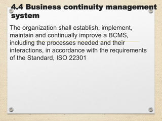 4.4 Business continuity management
system
The organization shall establish, implement,
maintain and continually improve a BCMS,
including the processes needed and their
interactions, in accordance with the requirements
of the Standard, ISO 22301
 