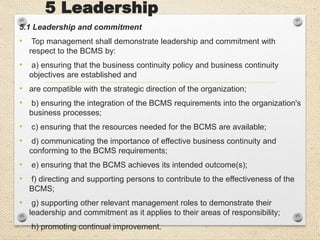 5 Leadership
5.1 Leadership and commitment
• Top management shall demonstrate leadership and commitment with
respect to the BCMS by:
• a) ensuring that the business continuity policy and business continuity
objectives are established and
• are compatible with the strategic direction of the organization;
• b) ensuring the integration of the BCMS requirements into the organization's
business processes;
• c) ensuring that the resources needed for the BCMS are available;
• d) communicating the importance of effective business continuity and
conforming to the BCMS requirements;
• e) ensuring that the BCMS achieves its intended outcome(s);
• f) directing and supporting persons to contribute to the effectiveness of the
BCMS;
• g) supporting other relevant management roles to demonstrate their
leadership and commitment as it applies to their areas of responsibility;
• h) promoting continual improvement.
 