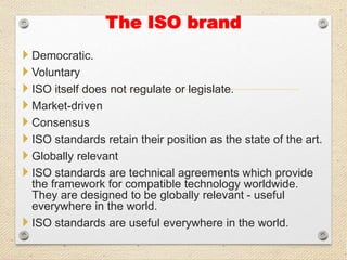 The ISO brand
 Democratic.
 Voluntary
 ISO itself does not regulate or legislate.
 Market-driven
 Consensus
 ISO standards retain their position as the state of the art.
 Globally relevant
 ISO standards are technical agreements which provide
the framework for compatible technology worldwide.
They are designed to be globally relevant - useful
everywhere in the world.
 ISO standards are useful everywhere in the world.
 
