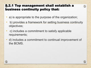 5.2.1 Top management shall establish a
business continuity policy that:
• a) is appropriate to the purpose of the organization;
• b) provides a framework for setting business continuity
objectives;
• c) includes a commitment to satisfy applicable
requirements;
• d) includes a commitment to continual improvement of
the BCMS.
 