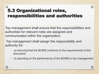 5.3 Organizational roles,
responsibilities and authorities
Top management shall ensure that the responsibilities and
authorities for relevant roles are assigned and
communicated within the organization.
Top management shall assign the responsibility and
authority for:
• a) ensuring that the BCMS conforms to the requirements of this
document;
• b) reporting on the performance of the BCMS to top management
 