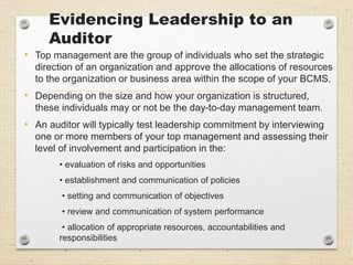 Evidencing Leadership to an
Auditor
• Top management are the group of individuals who set the strategic
direction of an organization and approve the allocations of resources
to the organization or business area within the scope of your BCMS.
• Depending on the size and how your organization is structured,
these individuals may or not be the day-to-day management team.
• An auditor will typically test leadership commitment by interviewing
one or more members of your top management and assessing their
level of involvement and participation in the:
• evaluation of risks and opportunities
• establishment and communication of policies
• setting and communication of objectives
• review and communication of system performance
• allocation of appropriate resources, accountabilities and
responsibilities
 