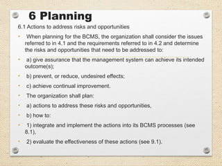 6 Planning
6.1 Actions to address risks and opportunities
• When planning for the BCMS, the organization shall consider the issues
referred to in 4.1 and the requirements referred to in 4.2 and determine
the risks and opportunities that need to be addressed to:
• a) give assurance that the management system can achieve its intended
outcome(s);
• b) prevent, or reduce, undesired effects;
• c) achieve continual improvement.
• The organization shall plan:
• a) actions to address these risks and opportunities,
• b) how to:
• 1) integrate and implement the actions into its BCMS processes (see
8.1),
• 2) evaluate the effectiveness of these actions (see 9.1).
 