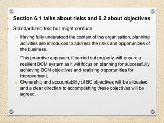 17
6. Planning
• Section 6.1 talks about risks and 6.2 about objectives
• Standardized text but might confuse
– Having fully understood the context of the organisation, planning
activities are introduced to address the risks and opportunities of
the business.
– This proactive approach, if carried out properly, will ensure a
resilient BCM system as it will focus on planning for successfully
achieving BCM objectives and realising opportunities for
improvement.
– Ownership and accountability of BC objectives will be allocated
and a clear direction to accomplishing these objectives will be
agreed.
 