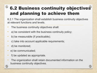 6.2 Business continuity objectives
and planning to achieve them
6.2.1 The organization shall establish business continuity objectives
at relevant functions and levels.
• The business continuity objectives shall:
• a) be consistent with the business continuity policy;
• b) be measurable (if practicable);
• c) take into account applicable requirements;
• d) be monitored;
• e) be communicated;
• f) be updated as appropriate.
• The organization shall retain documented information on the
business continuity objectives.
 