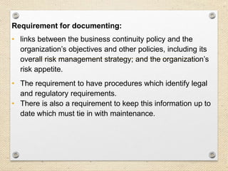 16
Context
Requirement for documenting:
• links between the business continuity policy and the
organization’s objectives and other policies, including its
overall risk management strategy; and the organization’s
risk appetite.
• The requirement to have procedures which identify legal
and regulatory requirements.
• There is also a requirement to keep this information up to
date which must tie in with maintenance.
 