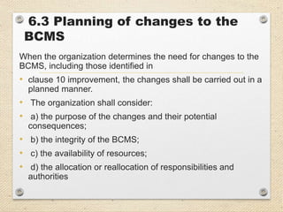 6.3 Planning of changes to the
BCMS
When the organization determines the need for changes to the
BCMS, including those identified in
• clause 10 improvement, the changes shall be carried out in a
planned manner.
• The organization shall consider:
• a) the purpose of the changes and their potential
consequences;
• b) the integrity of the BCMS;
• c) the availability of resources;
• d) the allocation or reallocation of responsibilities and
authorities
 