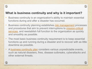 What is business continuity and why is it important?
• Business continuity is an organization's ability to maintain essential
functions during and after a disaster has occurred.
• Business continuity planning establishes risk management processes
and procedures that aim to prevent interruptions to mission-critical
services, and reestablish full function to the organization as quickly
and smoothly as possible.
• The most basic business continuity requirement is to keep essential
functions up and running during a disaster and to recover with as little
downtime as possible.
• A business continuity plan considers various unpredictable events,
such as natural disasters, fires, disease outbreaks, cyberattacks and
other external threats.
 