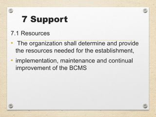 7 Support
7.1 Resources
• The organization shall determine and provide
the resources needed for the establishment,
• implementation, maintenance and continual
improvement of the BCMS
 