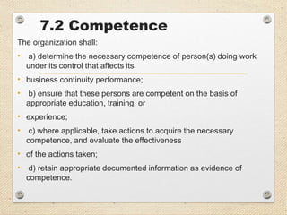 7.2 Competence
The organization shall:
• a) determine the necessary competence of person(s) doing work
under its control that affects its
• business continuity performance;
• b) ensure that these persons are competent on the basis of
appropriate education, training, or
• experience;
• c) where applicable, take actions to acquire the necessary
competence, and evaluate the effectiveness
• of the actions taken;
• d) retain appropriate documented information as evidence of
competence.
 