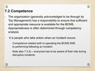 18
7. Support
7.2 Competence
• The organisation (generally acknowledged to be through its
Top Management) has a responsibility to ensure that sufficient
and appropriate resource is available for the BCMS.
Appropriateness is often determined through competency
analysis
• It is people who take action when an incident occurs
– Competence relates both to operating the BCMS AND
to performing following an incident
– Note also 7.3 d) – everyone has to be aware of their role during
disruptive incidents
 