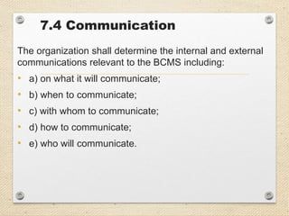 7.4 Communication
The organization shall determine the internal and external
communications relevant to the BCMS including:
• a) on what it will communicate;
• b) when to communicate;
• c) with whom to communicate;
• d) how to communicate;
• e) who will communicate.
 