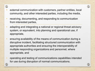 19
Communication
• external communication with customers, partner entities, local
community, and other interested parties, including the media,
• receiving, documenting, and responding to communication
from interested parties,
• adapting and integrating a national or regional threat advisory
system, or equivalent, into planning and operational use, if
appropriate,
• ensuring availability of the means of communication during a
disruptive incident, facilitating structured communication with
appropriate authorities and ensuring the interoperability of
multiple responding organizations and personnel, where
appropriate, and
• operating and testing of communications capabilities intended
for use during disruption of normal communications.
 
