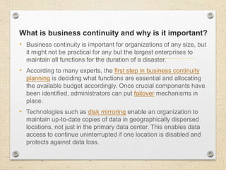 What is business continuity and why is it important?
• Business continuity is important for organizations of any size, but
it might not be practical for any but the largest enterprises to
maintain all functions for the duration of a disaster.
• According to many experts, the first step in business continuity
planning is deciding what functions are essential and allocating
the available budget accordingly. Once crucial components have
been identified, administrators can put failover mechanisms in
place.
• Technologies such as disk mirroring enable an organization to
maintain up-to-date copies of data in geographically dispersed
locations, not just in the primary data center. This enables data
access to continue uninterrupted if one location is disabled and
protects against data loss.
 