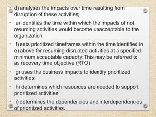 • d) analyses the impacts over time resulting from
disruption of these activities;
• e) identifies the time within which the impacts of not
resuming activities would become unacceptable to the
organization
• f) sets prioritized timeframes within the time identified in
e) above for resuming disrupted activities at a specified
minimum acceptable capacity;This may be referred to
as recovery time objective (RTO)
• g) uses the business impacts to identify prioritized
activities;
• h) determines which resources are needed to support
prioritized activities;
• i) determines the dependencies and interdependencies
of prioritized activities.
 