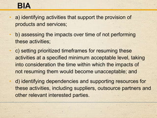 BIA
• a) identifying activities that support the provision of
products and services;
• b) assessing the impacts over time of not performing
these activities;
• c) setting prioritized timeframes for resuming these
activities at a specified minimum acceptable level, taking
into consideration the time within which the impacts of
not resuming them would become unacceptable; and
• d) identifying dependencies and supporting resources for
these activities, including suppliers, outsource partners and
other relevant interested parties.
 