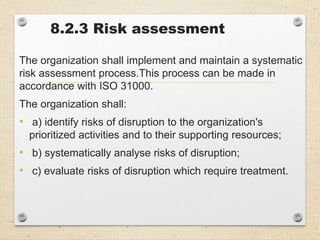 8.2.3 Risk assessment
The organization shall implement and maintain a systematic
risk assessment process.This process can be made in
accordance with ISO 31000.
The organization shall:
• a) identify risks of disruption to the organization's
prioritized activities and to their supporting resources;
• b) systematically analyse risks of disruption;
• c) evaluate risks of disruption which require treatment.
 