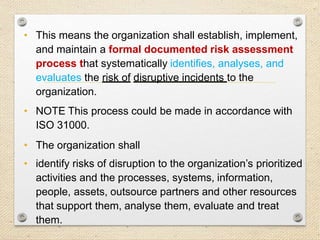 21
Risk Assessment
• This means the organization shall establish, implement,
and maintain a formal documented risk assessment
process that systematically identifies, analyses, and
evaluates the risk of disruptive incidents to the
organization.
• NOTE This process could be made in accordance with
ISO 31000.
• The organization shall
• identify risks of disruption to the organization’s prioritized
activities and the processes, systems, information,
people, assets, outsource partners and other resources
that support them, analyse them, evaluate and treat
them.
 