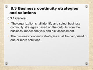 8.3 Business continuity strategies
and solutions
8.3.1 General
• The organization shall identify and select business
continuity strategies based on the outputs from the
business impact analysis and risk assessment.
• The business continuity strategies shall be comprised of
one or more solutions.
 