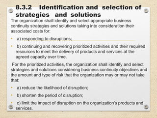 8.3.2 Identification and selection of
strategies and solutions
The organization shall identify and select appropriate business
continuity strategies and solutions taking into consideration their
associated costs for:
• a) responding to disruptions;
• b) continuing and recovering prioritized activities and their required
resources to meet the delivery of products and services at the
agreed capacity over time.
For the prioritized activities, the organization shall identify and select
strategies and solutions considering business continuity objectives and
the amount and type of risk that the organization may or may not take
that:
• a) reduce the likelihood of disruption;
• b) shorten the period of disruption;
• c) limit the impact of disruption on the organization's products and
services.
 