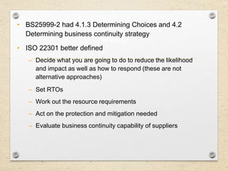 22
Strategy
• BS25999-2 had 4.1.3 Determining Choices and 4.2
Determining business continuity strategy
• ISO 22301 better defined
– Decide what you are going to do to reduce the likelihood
and impact as well as how to respond (these are not
alternative approaches)
– Set RTOs
– Work out the resource requirements
– Act on the protection and mitigation needed
– Evaluate business continuity capability of suppliers
 