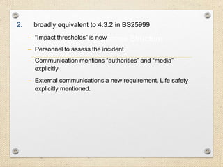 23
Incident Response Structure
2. broadly equivalent to 4.3.2 in BS25999
– “Impact thresholds” is new
– Personnel to assess the incident
– Communication mentions “authorities” and “media”
explicitly
– External communications a new requirement. Life safety
explicitly mentioned.
 
