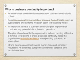 Why is business continuity important?
• At a time when downtime is unacceptable, business continuity is
critical.
• Downtime comes from a variety of sources. Some threats, such as
cyberattacks and extreme weather, seem to be getting worse.
• It's important to have a business continuity plan in place that
considers any potential disruptions to operations.
• The plan should enable the organization to keep running at least at
a minimal level during a crisis. Business continuity helps the
organization maintain resiliency, in responding quickly to an
interruption.
• Strong business continuity saves money, time and company
reputation. An extended outage risks financial, personal and
reputational loss.
 