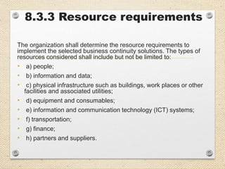 8.3.3 Resource requirements
The organization shall determine the resource requirements to
implement the selected business continuity solutions. The types of
resources considered shall include but not be limited to:
• a) people;
• b) information and data;
• c) physical infrastructure such as buildings, work places or other
facilities and associated utilities;
• d) equipment and consumables;
• e) information and communication technology (ICT) systems;
• f) transportation;
• g) finance;
• h) partners and suppliers.
 
