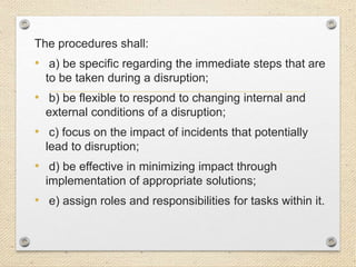 The procedures shall:
• a) be specific regarding the immediate steps that are
to be taken during a disruption;
• b) be flexible to respond to changing internal and
external conditions of a disruption;
• c) focus on the impact of incidents that potentially
lead to disruption;
• d) be effective in minimizing impact through
implementation of appropriate solutions;
• e) assign roles and responsibilities for tasks within it.
 