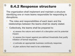 8.4.2 Response structure
The organization shall implement and maintain a structure
identifying one or more teams responsible for responding to
disruptions.
• The roles and responsibilities of each team and the
relationships between the teams shall be clearly stated.
• Collectively, the teams shall be prepared to:
• a) assess the nature and extent of a disruption and its potential
impact;
• b) assess the impact against pre-defined thresholds that justify
initiation of formal response;
• c) activate an appropriate business continuity response;
• d) plan actions that need to be undertaken;
 