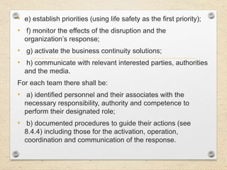 • e) establish priorities (using life safety as the first priority);
• f) monitor the effects of the disruption and the
organization’s response;
• g) activate the business continuity solutions;
• h) communicate with relevant interested parties, authorities
and the media.
For each team there shall be:
• a) identified personnel and their associates with the
necessary responsibility, authority and competence to
perform their designated role;
• b) documented procedures to guide their actions (see
8.4.4) including those for the activation, operation,
coordination and communication of the response.
 