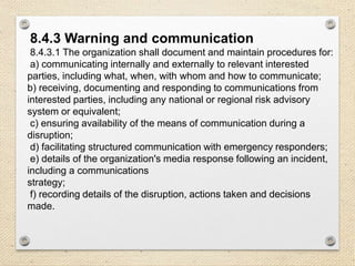 8.4.3 Warning and communication
8.4.3.1 The organization shall document and maintain procedures for:
a) communicating internally and externally to relevant interested
parties, including what, when, with whom and how to communicate;
b) receiving, documenting and responding to communications from
interested parties, including any national or regional risk advisory
system or equivalent;
c) ensuring availability of the means of communication during a
disruption;
d) facilitating structured communication with emergency responders;
e) details of the organization's media response following an incident,
including a communications
strategy;
f) recording details of the disruption, actions taken and decisions
made.
 
