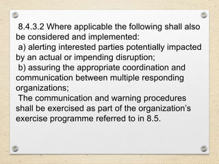 8.4.3.2 Where applicable the following shall also
be considered and implemented:
a) alerting interested parties potentially impacted
by an actual or impending disruption;
b) assuring the appropriate coordination and
communication between multiple responding
organizations;
The communication and warning procedures
shall be exercised as part of the organization’s
exercise programme referred to in 8.5.
 