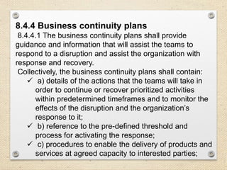8.4.4 Business continuity plans
8.4.4.1 The business continuity plans shall provide
guidance and information that will assist the teams to
respond to a disruption and assist the organization with
response and recovery.
Collectively, the business continuity plans shall contain:
 a) details of the actions that the teams will take in
order to continue or recover prioritized activities
within predetermined timeframes and to monitor the
effects of the disruption and the organization’s
response to it;
 b) reference to the pre-defined threshold and
process for activating the response;
 c) procedures to enable the delivery of products and
services at agreed capacity to interested parties;
 