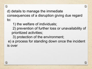 d) details to manage the immediate
consequences of a disruption giving due regard
to:
1) the welfare of individuals;
2) prevention of further loss or unavailability of
prioritized activities;
3) protection of the environment;
e) a process for standing down once the incident
is over
 