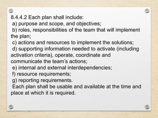 8.4.4.2 Each plan shall include:
a) purpose and scope, and objectives;
b) roles, responsibilities of the team that will implement
the plan;
c) actions and resources to implement the solutions;
d) supporting information needed to activate (including
activation criteria), operate, coordinate and
communicate the team’s actions;
e) internal and external interdependencies;
f) resource requirements;
g) reporting requirements.
Each plan shall be usable and available at the time and
place at which it is required.
 