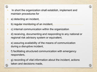 24
Warning and Communication
• In short the organization shall establish, implement and
maintain procedures for
• a) detecting an incident,
• b) regular monitoring of an incident,
• c) internal communication within the organization
• d) receiving, documenting and responding to any national or
regional risk advisory system or equivalent,
• e) assuring availability of the means of communication
during a disruptive incident,
• f) facilitating structured communication with emergency
responders,
• g) recording of vital information about the incident, actions
taken and decisions made,
 