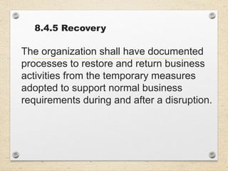 8.4.5 Recovery
The organization shall have documented
processes to restore and return business
activities from the temporary measures
adopted to support normal business
requirements during and after a disruption.
 