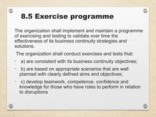 8.5 Exercise programme
The organization shall implement and maintain a programme
of exercising and testing to validate over time the
effectiveness of its business continuity strategies and
solutions.
The organization shall conduct exercises and tests that:
• a) are consistent with its business continuity objectives;
• b) are based on appropriate scenarios that are well
planned with clearly defined aims and objectives;
• c) develop teamwork, competence, confidence and
knowledge for those who have roles to perform in relation
to disruptions
 