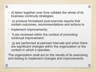• d) taken together over time validate the whole of its
business continuity strategies;
• e) produce formalized post-exercise reports that
contain outcomes, recommendations and actions to
• implement improvements;
• f) are reviewed within the context of promoting
continual improvement;
• g) are performed at planned intervals and when there
are significant changes within the organization or the
context in which it operates.
The organization shall act on the results of its exercising
and testing to implement changes and improvements
 