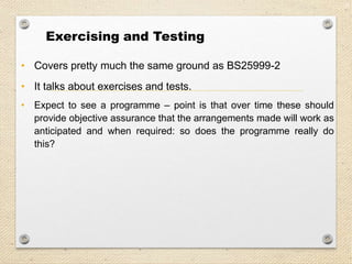 26
Exercising and Testing
• Covers pretty much the same ground as BS25999-2
• It talks about exercises and tests.
• Expect to see a programme – point is that over time these should
provide objective assurance that the arrangements made will work as
anticipated and when required: so does the programme really do
this?
 