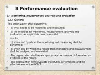 9 Performance evaluation
9.1 Monitoring, measurement, analysis and evaluation
9.1.1 General
The organization shall determine:
• a) what needs to be monitored and measured;
• b) the methods for monitoring, measurement, analysis and
evaluation, as applicable, to ensure valid
• results;
• c) when and by whom the monitoring and measuring shall be
performed;
• d) when and by whom the results from monitoring and measurement
shall be analysed and evaluated.
• The organization shall retain appropriate documented information as
evidence of the results.
• The organization shall evaluate the BCMS performance and the
effectiveness of the BCMS.
 