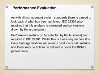 27
Performance Evaluation…
• As with all management system standards there is a need to
look back at what has been achieved. ISO 22301 also
requires that this analysis is evaluated and conclusions
drawn by the organisation.
• Performance metrics (to be selected by the business) are
required in ISO 22301. Whilst this is a new requirement it is
likely that organisations will already produce certain metrics
and these may be able to be tailored to cover the BCMS
performance.
 