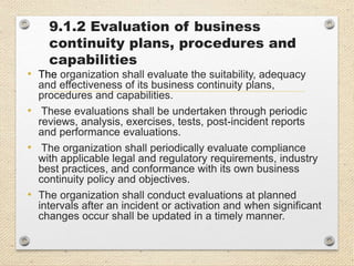9.1.2 Evaluation of business
continuity plans, procedures and
capabilities
• The organization shall evaluate the suitability, adequacy
and effectiveness of its business continuity plans,
procedures and capabilities.
• These evaluations shall be undertaken through periodic
reviews, analysis, exercises, tests, post-incident reports
and performance evaluations.
• The organization shall periodically evaluate compliance
with applicable legal and regulatory requirements, industry
best practices, and conformance with its own business
continuity policy and objectives.
• The organization shall conduct evaluations at planned
intervals after an incident or activation and when significant
changes occur shall be updated in a timely manner.
 