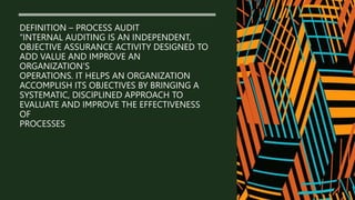 DEFINITION – PROCESS AUDIT
“INTERNAL AUDITING IS AN INDEPENDENT,
OBJECTIVE ASSURANCE ACTIVITY DESIGNED TO
ADD VALUE AND IMPROVE AN
ORGANIZATION’S
OPERATIONS. IT HELPS AN ORGANIZATION
ACCOMPLISH ITS OBJECTIVES BY BRINGING A
SYSTEMATIC, DISCIPLINED APPROACH TO
EVALUATE AND IMPROVE THE EFFECTIVENESS
OF
PROCESSES
 